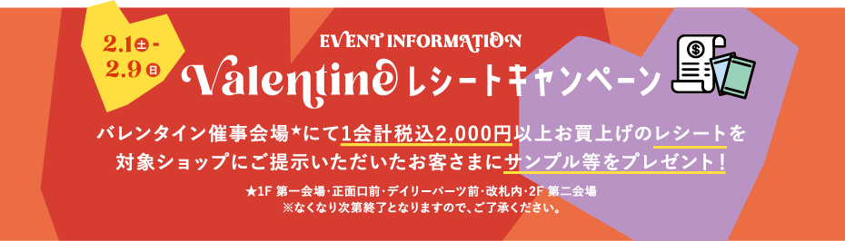 2.1土～2.9日 EVENT INFORMATION Valentine レシートキャンペーン バレンタイン催事会場★にて1会計税込2,000円以上お買上げのレシートを対象ショップにご提示いただいたお客さまにサンプル等をプレゼント！★1F 第一会場・正面口前・デイリーパーツ前・改札内・2F 第二会場 ※なくなり次第終了となりますので、ご了承ください。