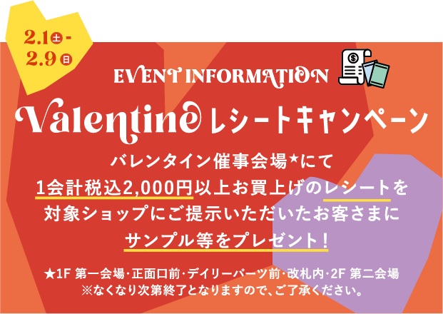 2.1土～2.9日 EVENT INFORMATION Valentine レシートキャンペーン バレンタイン催事会場★にて1会計税込2,000円以上お買上げのレシートを対象ショップにご提示いただいたお客さまにサンプル等をプレゼント！★1F 第一会場・正面口前・デイリーパーツ前・改札内・2F 第二会場 ※なくなり次第終了となりますので、ご了承ください。